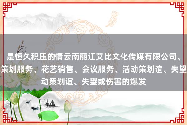 是恒久积压的情云南丽江艾比文化传媒有限公司、文化艺术交流策划服务、花艺销售、会议服务、活动策划谊、失望或伤害的爆发