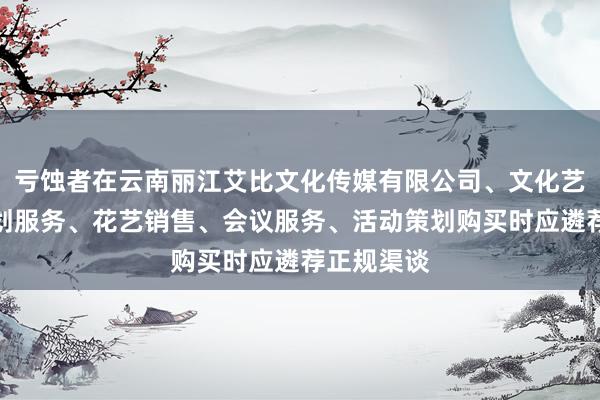 亏蚀者在云南丽江艾比文化传媒有限公司、文化艺术交流策划服务、花艺销售、会议服务、活动策划购买时应遴荐正规渠谈