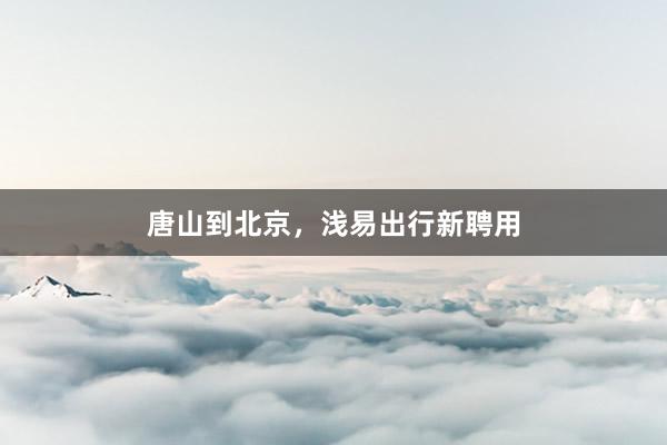 唐山到北京，浅易出行新聘用
